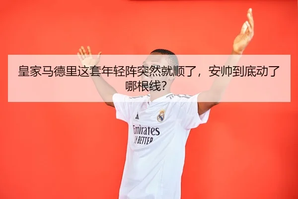 皇家马德里这套年轻阵突然就顺了，安帅到底动了哪根线？（leyu）